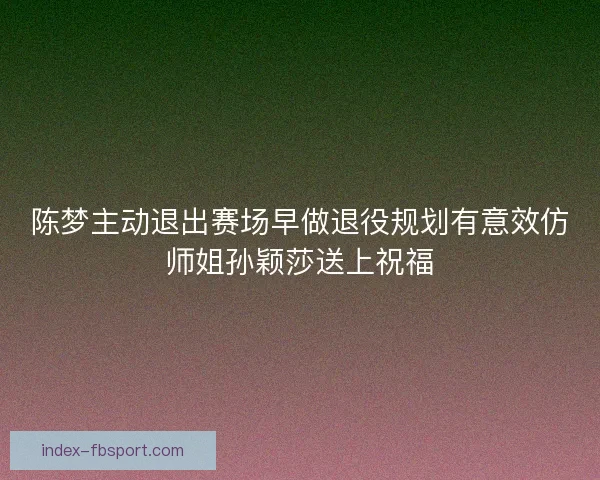 陈梦主动退出赛场早做退役规划有意效仿师姐孙颖莎送上祝福