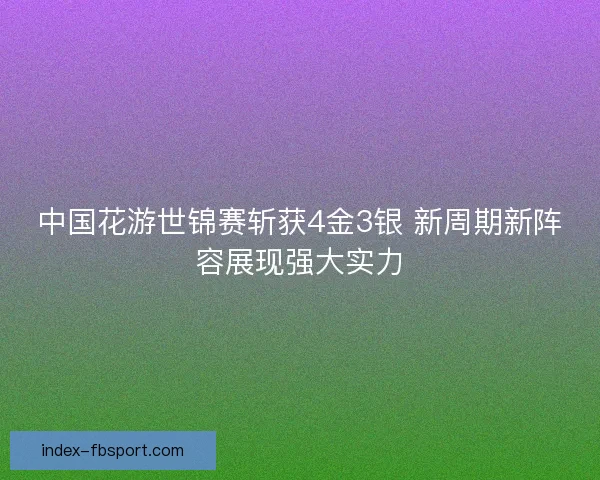 中国花游世锦赛斩获4金3银 新周期新阵容展现强大实力 中国花游世锦赛斩获4金3银 新周期新阵容展现强大实力