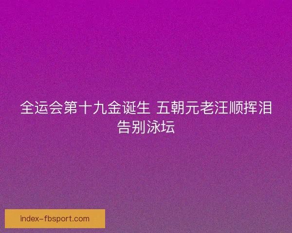 全运会第十九金诞生 五朝元老汪顺挥泪告别泳坛