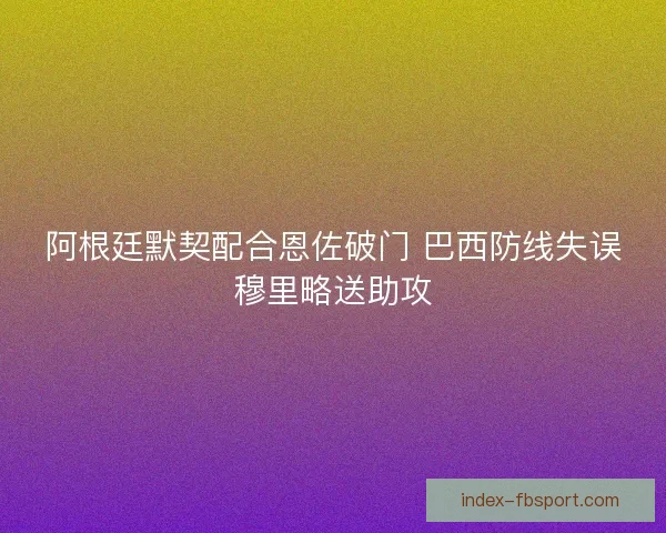 阿根廷默契配合恩佐破门 巴西防线失误穆里略送助攻 阿根廷默契配合恩佐破门 巴西防线失误穆里略送助攻