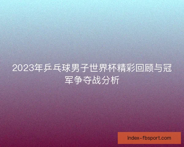 2023年乒乓球男子世界杯精彩回顾与冠军争夺战分析