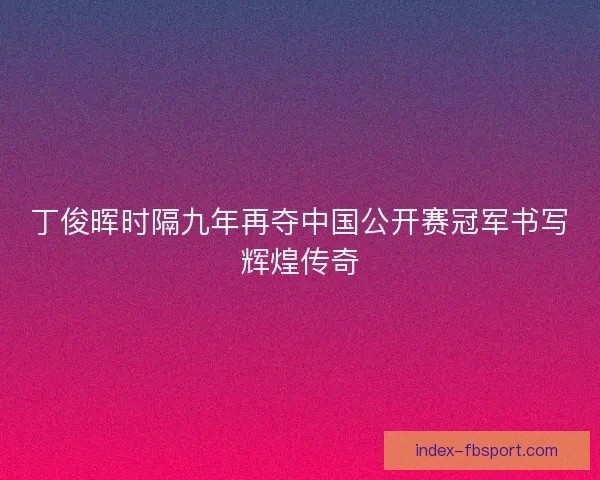 丁俊晖时隔九年再夺中国公开赛冠军书写辉煌传奇 丁俊晖时隔九年再夺中国公开赛冠军书写辉煌传奇