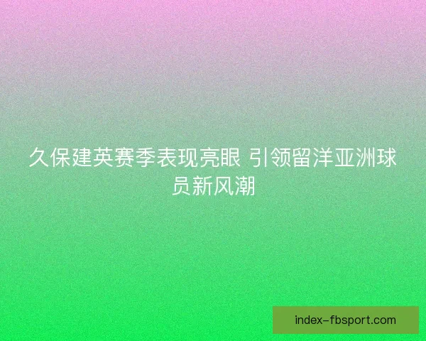 久保建英赛季表现亮眼 引领留洋亚洲球员新风潮