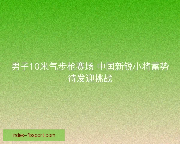 男子10米气步枪赛场 中国新锐小将蓄势待发迎挑战