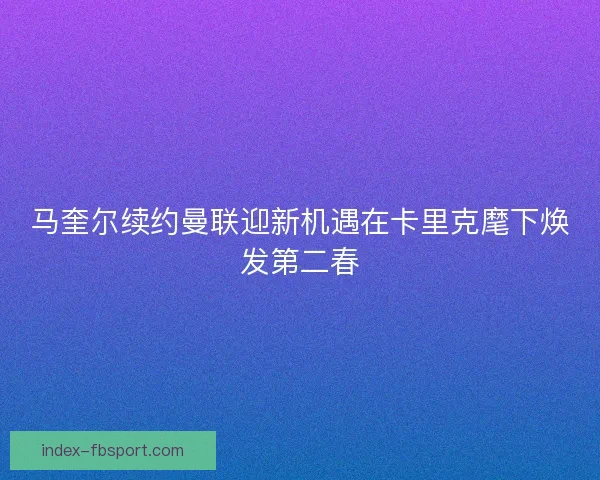 马奎尔续约曼联迎新机遇在卡里克麾下焕发第二春