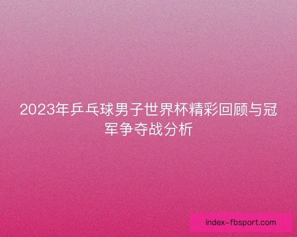 2023年乒乓球男子世界杯精彩回顾与冠军争夺战分析