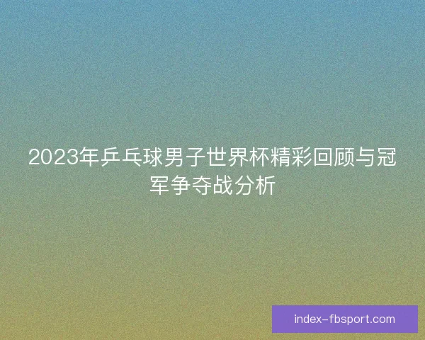 2023年乒乓球男子世界杯精彩回顾与冠军争夺战分析 2023年乒乓球男子世界杯精彩回顾与冠军争夺战分析