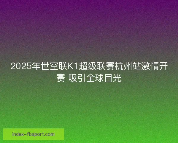 2025年世空联K1超级联赛杭州站激情开赛 吸引全球目光 2025年世空联K1超级联赛杭州站激情开赛 吸引全球目光
