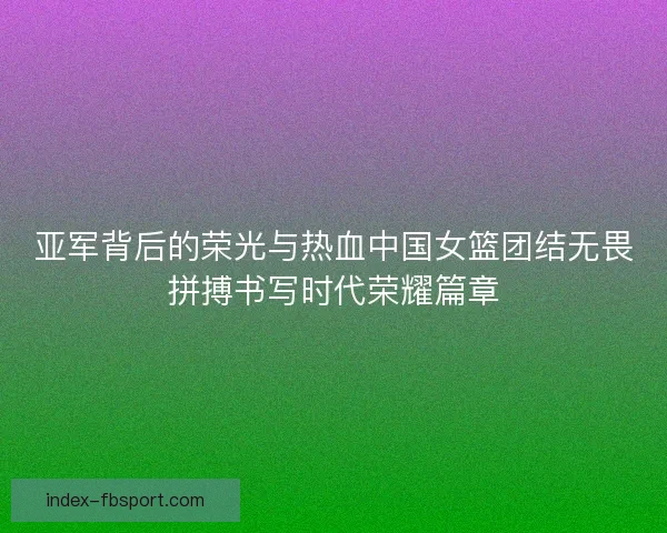 亚军背后的荣光与热血中国女篮团结无畏拼搏书写时代荣耀篇章 亚军背后的荣光与热血中国女篮团结无畏拼搏书写时代荣耀篇章